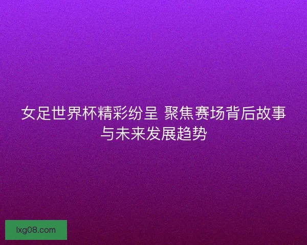女足世界杯精彩纷呈 聚焦赛场背后故事与未来发展趋势